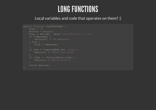 LONG FUNCTIONS
Local variables and code that operates on them? :)
public function log($message) {
$log = '';
$errors = array();
$log .= PHP_EOL . date('Y-m-d H:i:s') . ': ';
if (!$message) {
$errrors[] = 'No Message';
} else {
$log .= $message;
}
if ($fp = !fopen(ERROR_LOG, 'w')) {
$errors[] = 'Error log issue'
}
if (!$fp || !fwrite($this->log)) {
$errors[] = 'Write Error';
}
return $errros;
}
 