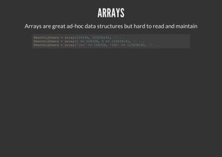 ARRAYS
Arrays are great ad-hoc data structures but hard to read and maintain
$monthlyUsers = array(124334, 123234141, // ...
$monthlyUsers = array(1 => 124334, 2 => 123234141, // ...
$monthlyUsers = array('jan' => 124334, 'feb' => 123234141, // ...
 