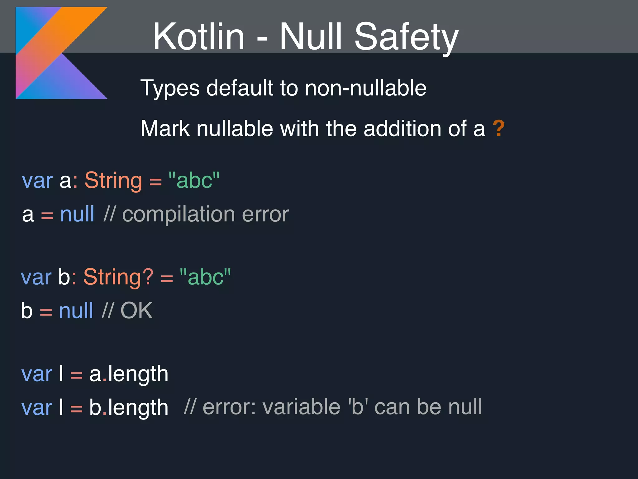 Kotlin - Null Safety Types default to non-nullable Mark nullable with the addition of a ? var a: String = "abc" a = null var b: String? = "abc" b = null var l = a.length var l = b.length // compilation error // OK // error: variable 'b' can be null 