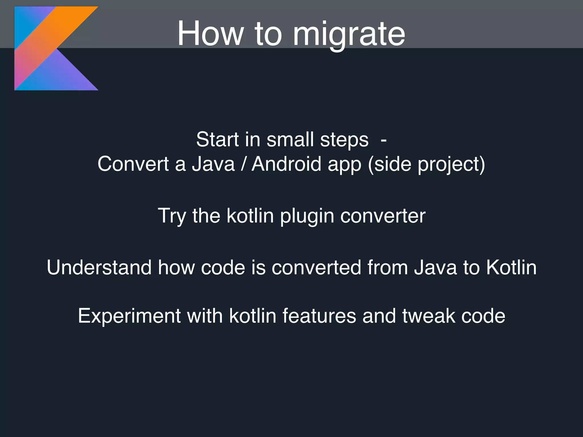 How to migrate Start in small steps - Convert a Java / Android app (side project) Try the kotlin plugin converter Understand how code is converted from Java to Kotlin Experiment with kotlin features and tweak code 