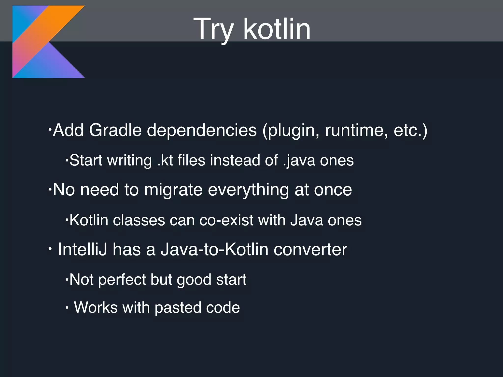 •Add Gradle dependencies (plugin, runtime, etc.) •Start writing .kt ﬁles instead of .java ones •No need to migrate everything at once •Kotlin classes can co-exist with Java ones • IntelliJ has a Java-to-Kotlin converter •Not perfect but good start • Works with pasted code Try kotlin 