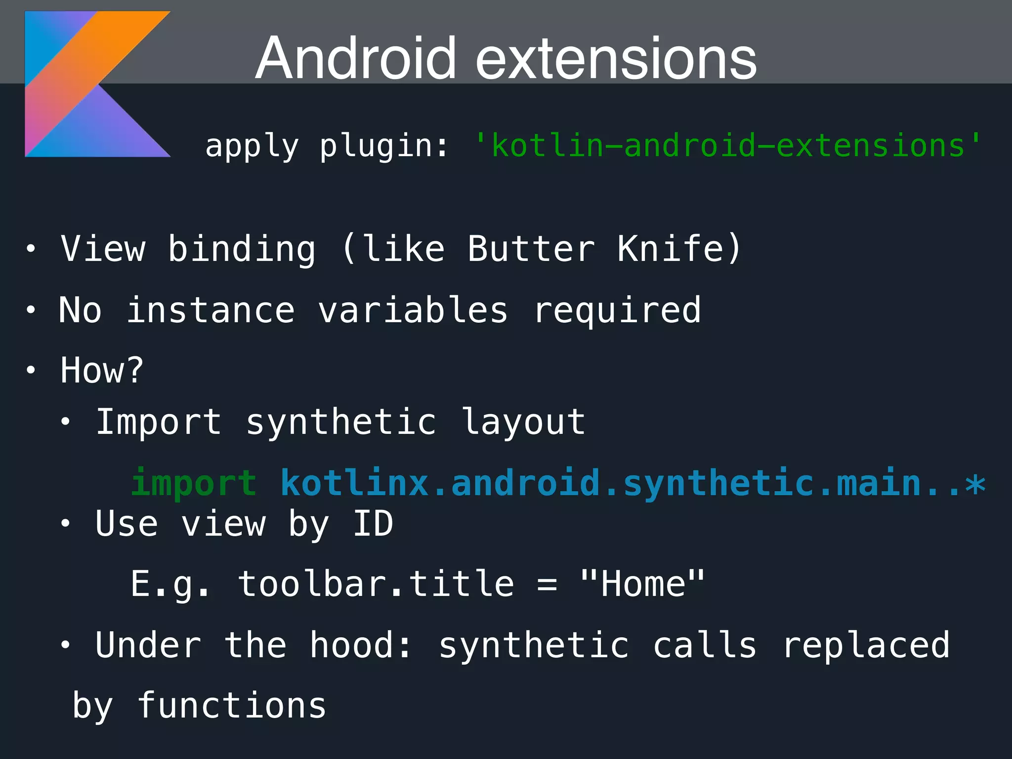 • View binding (like Butter Knife) • No instance variables required • How? Android extensions apply plugin: 'kotlin-android-extensions' • Import synthetic layout import kotlinx.android.synthetic.main..* • Use view by ID E.g. toolbar.title = "Home" • Under the hood: synthetic calls replaced by functions 
