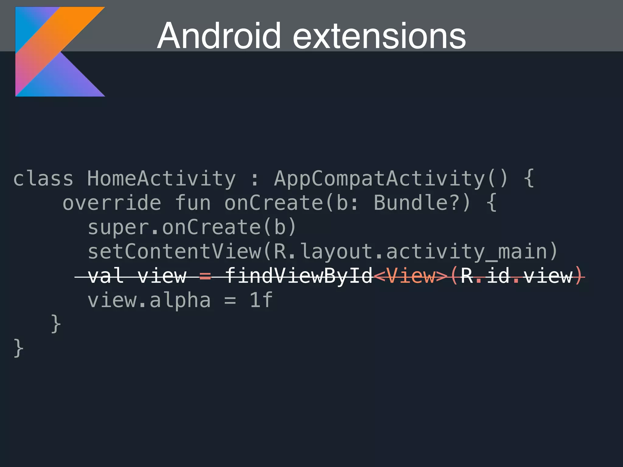 Android extensions class HomeActivity : AppCompatActivity() { override fun onCreate(b: Bundle?) { super.onCreate(b) setContentView(R.layout.activity_main) val view = findViewById<View>(R.id.view) view.alpha = 1f } } 