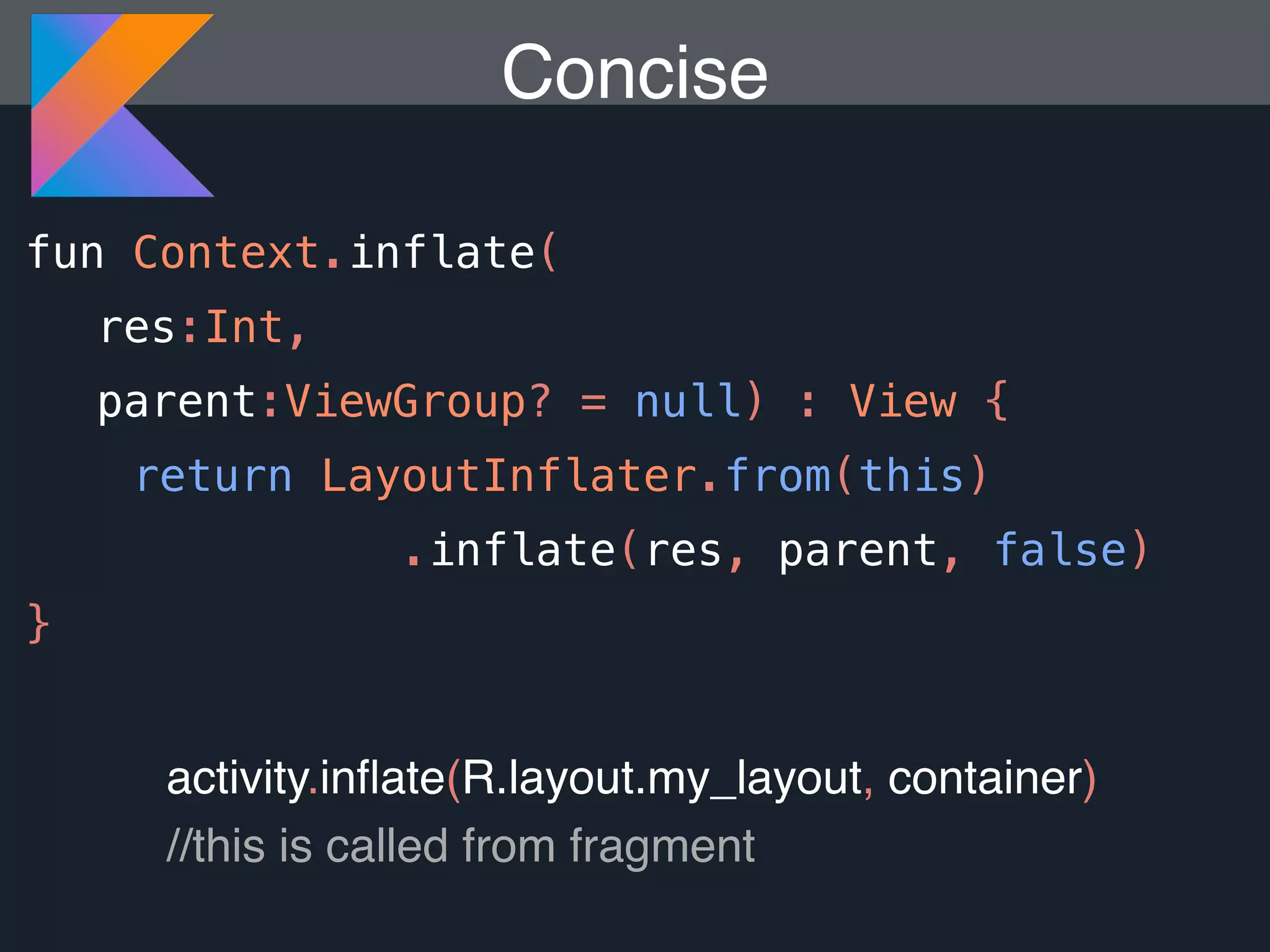 Concise fun Context.inflate( res:Int, parent:ViewGroup? = null) : View { return LayoutInflater.from(this) .inflate(res, parent, false) } activity.inﬂate(R.layout.my_layout, container) //this is called from fragment 