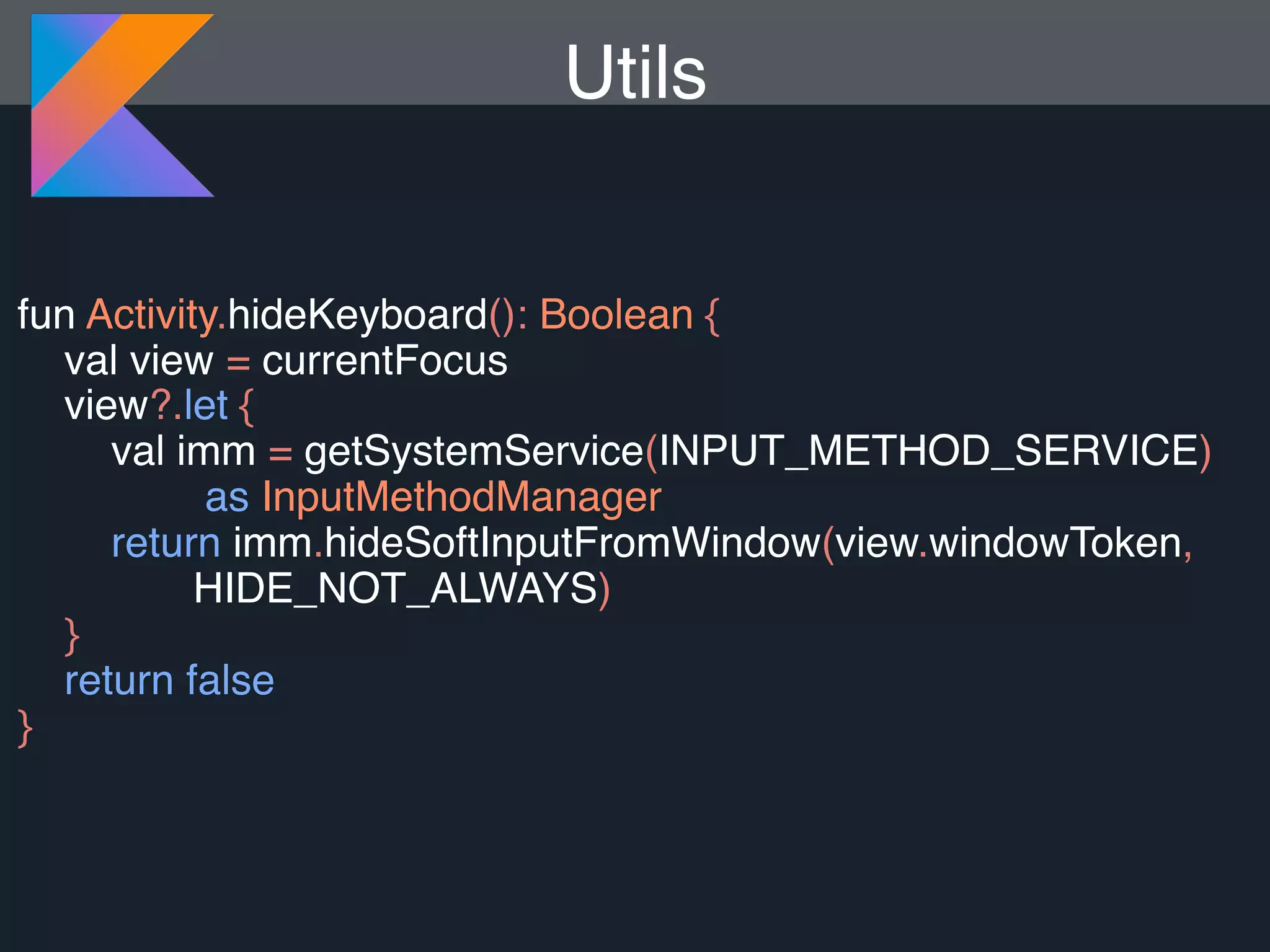 fun Activity.hideKeyboard(): Boolean { val view = currentFocus view?.let { val imm = getSystemService(INPUT_METHOD_SERVICE) as InputMethodManager return imm.hideSoftInputFromWindow(view.windowToken, HIDE_NOT_ALWAYS) } return false } Utils 