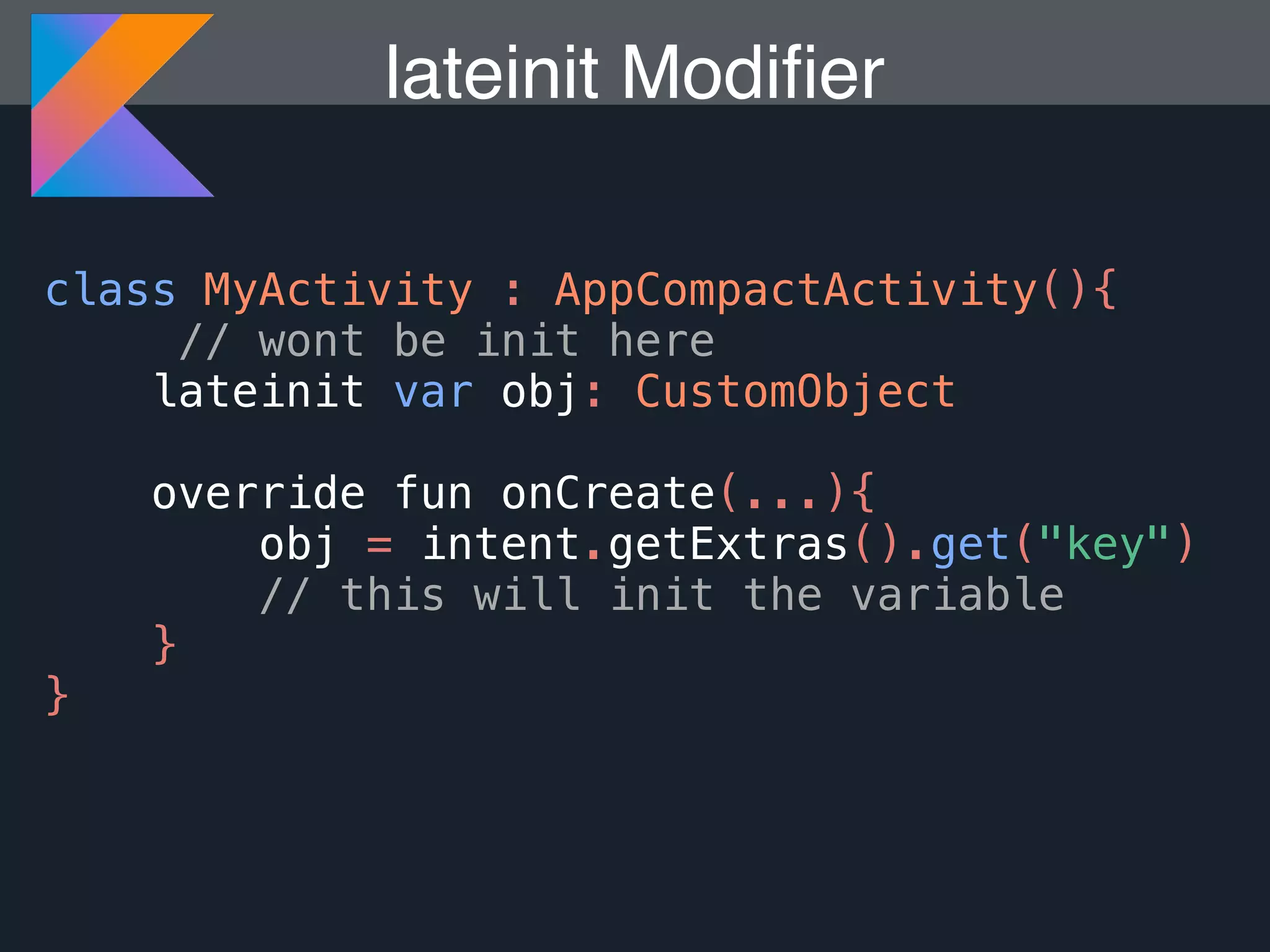 class MyActivity : AppCompactActivity(){ // wont be init here lateinit var obj: CustomObject override fun onCreate(...){ obj = intent.getExtras().get("key") // this will init the variable } } lateinit Modiﬁer 