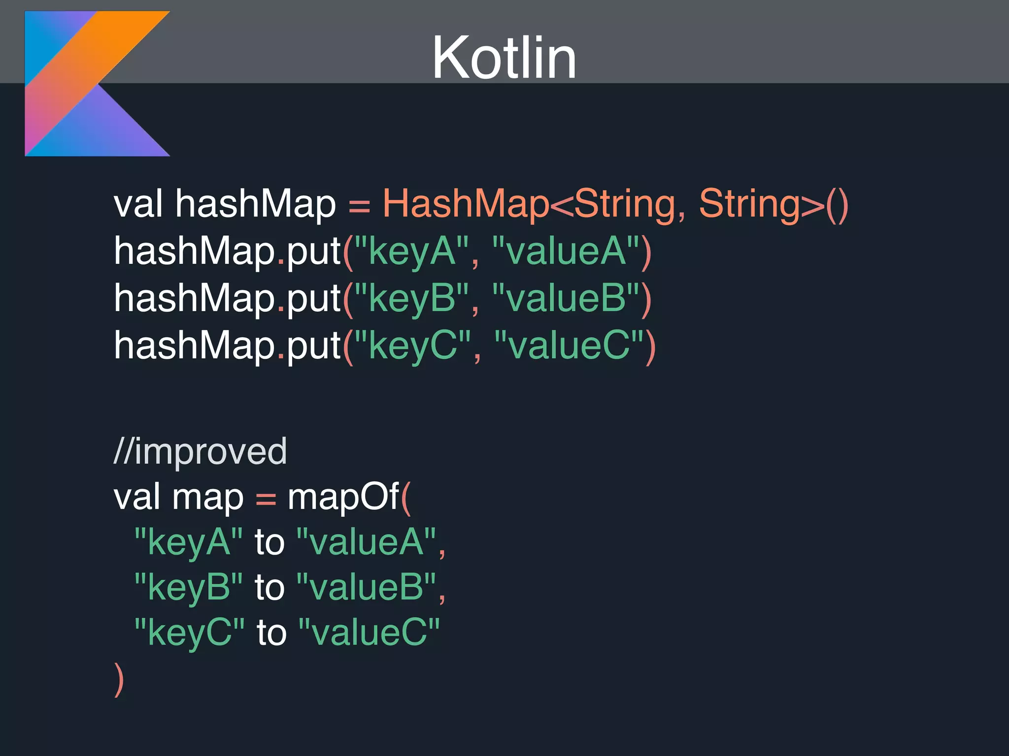 val hashMap = HashMap<String, String>() hashMap.put("keyA", "valueA") hashMap.put("keyB", "valueB") hashMap.put("keyC", "valueC") //improved val map = mapOf( "keyA" to "valueA", "keyB" to "valueB", "keyC" to "valueC" ) Kotlin 