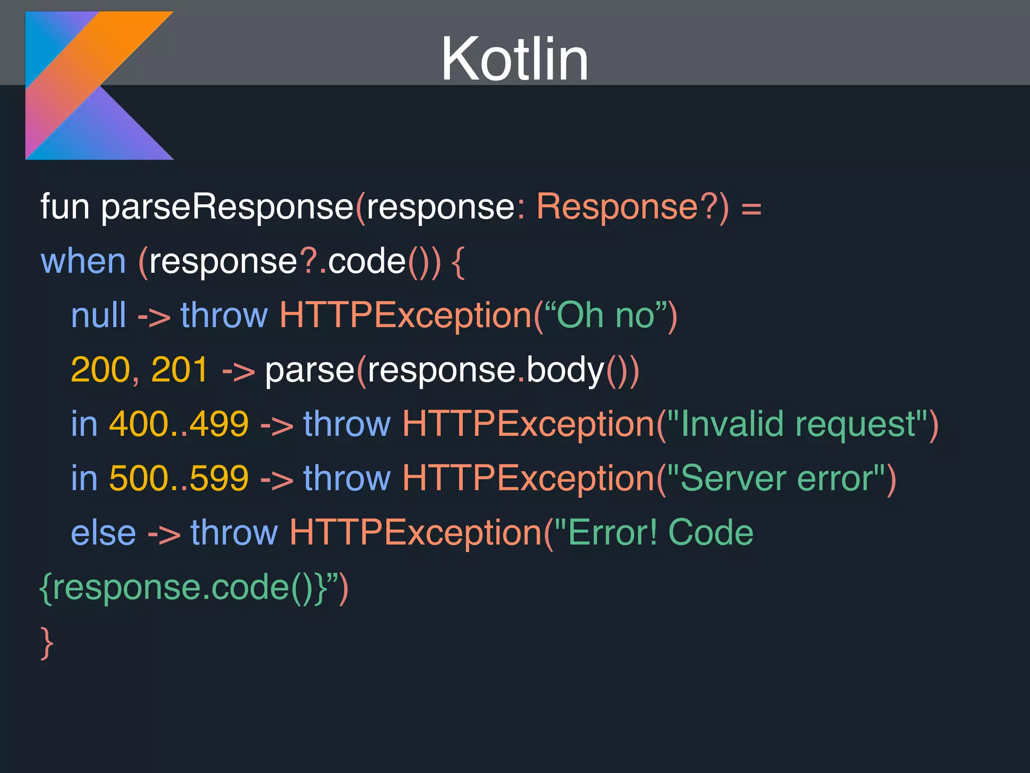 fun parseResponse(response: Response?) = when (response?.code()) { null -> throw HTTPException(“Oh no”) 200, 201 -> parse(response.body()) in 400..499 -> throw HTTPException("Invalid request") in 500..599 -> throw HTTPException("Server error") else -> throw HTTPException("Error! Code {response.code()}”) } Kotlin 