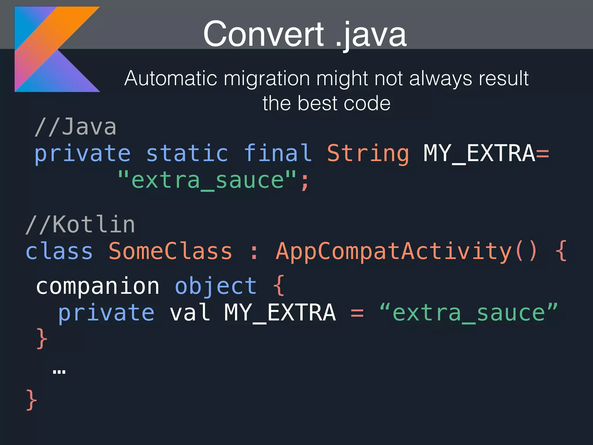 Convert .java Automatic migration might not always result the best code //Java private static final String MY_EXTRA= "extra_sauce"; //Kotlin class SomeClass : AppCompatActivity() { companion object { } … } private val MY_EXTRA = “extra_sauce” 
