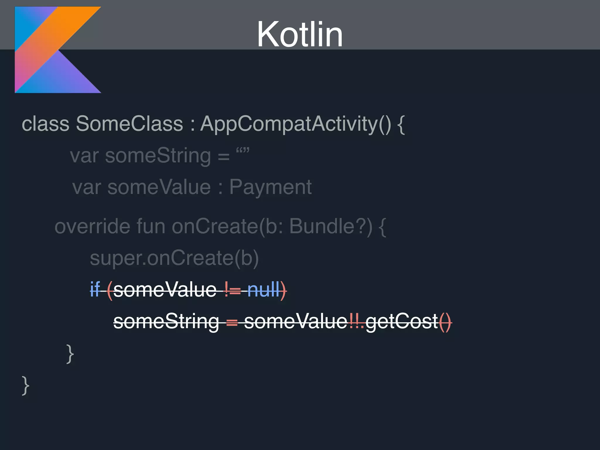 Kotlin class SomeClass : AppCompatActivity() { var someString = “” var someValue : Payment override fun onCreate(b: Bundle?) { super.onCreate(b) if (someValue != null) someString = someValue!!.getCost() } } 