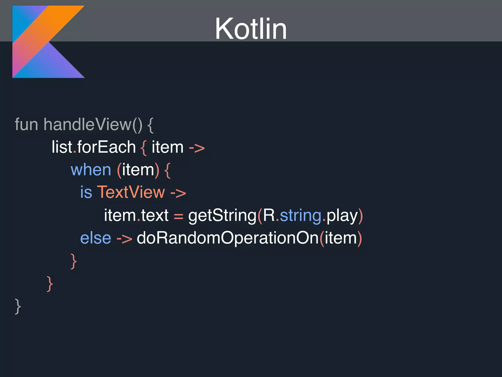 Kotlin fun handleView() { list.forEach { item -> when (item) { is TextView -> item.text = getString(R.string.play) else -> doRandomOperationOn(item) } } } 