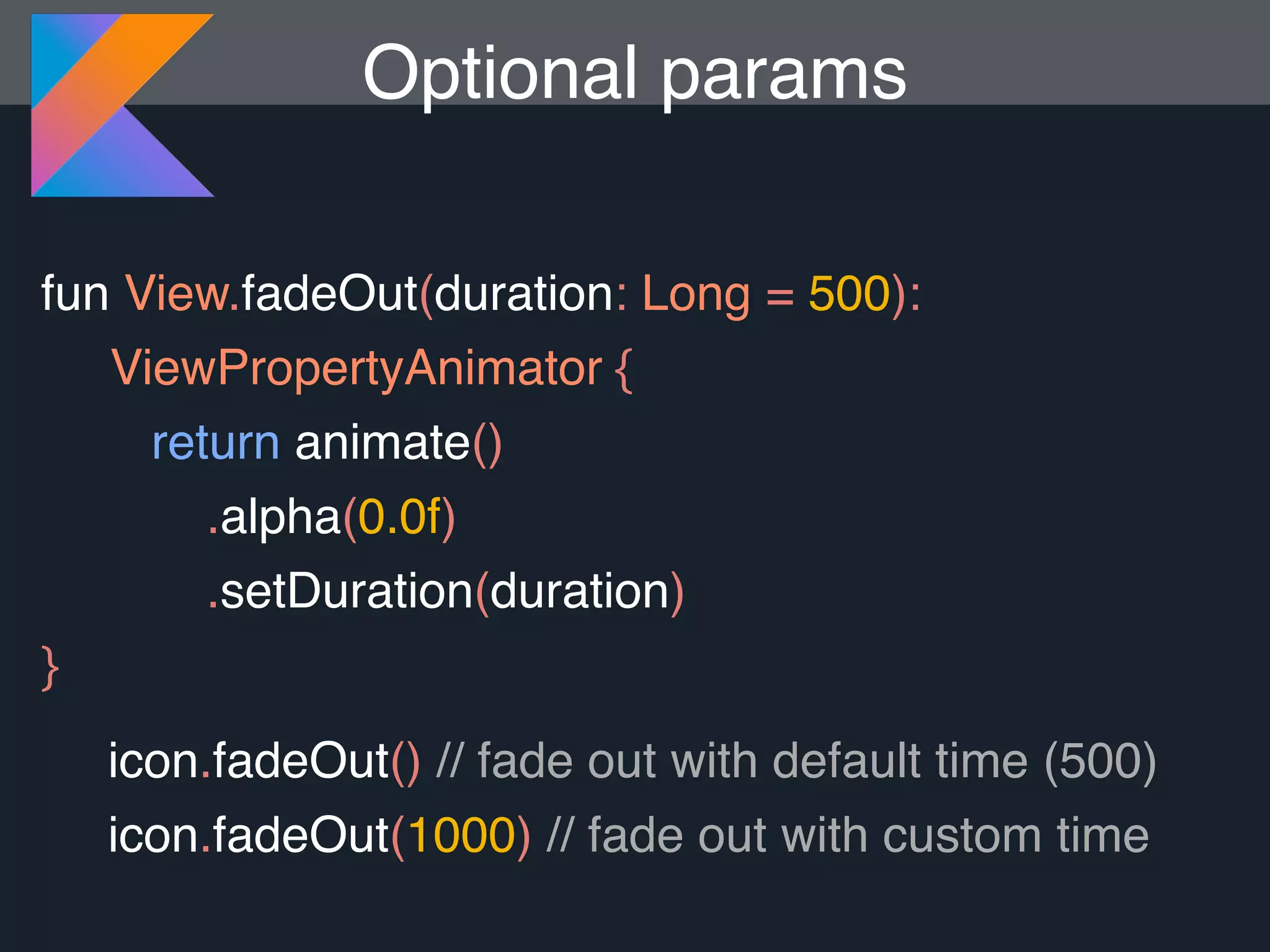 fun View.fadeOut(duration: Long = 500): ViewPropertyAnimator { return animate() .alpha(0.0f) .setDuration(duration) } Optional params icon.fadeOut() // fade out with default time (500) icon.fadeOut(1000) // fade out with custom time 
