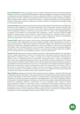 Сања Милојевић педагог је Средње стручне школе у Крагујевцу. Током своје дугогодишње
каријере,посветиласеунапређењуобразовањаипружањуподршкеученицимауњиховомличном
и каријерном развоју. Координатор је Тима за каријерно вођење и саветовање и Пројектног
тима у школи са преко 1500 ученика, и добитник више различитих награда и признања у области
КВиС. Координатор је бројних пројеката Еразмус+ и својим ангажманом активно доприноси
увођењу иновација у школском окружењу, посебно у области интернационализације и рада
са осетљивим групама.
СањаПетковићрадиуЕкономско-угоститељскојшколи„ВукКараџић“уВеликојПланикаонаставник
економске групе предмета. У свом раду примењује нове и креативне наставне методе како
би код ученика развила нове вештине и знање које захтева савремено тржиште рада. Члан је
Тима за каријерно вођење и саветовање од школске 2021/22. године. Као координатор Тима
за пројекте учествовала је у реализацији свих пројеката у школи, од којих посебно истиче
одобрену акредитацију школе у области стручног образовања за период од 2023. до 2027.
године и e-Twinning ознаку квалитета за 2023/24. годину. Сарадник је Завода за вредновање
квалитета образовања и васпитања са звањем педагошког саветника.
Синиша Којић директор је Средње стручне школе у Крагујевцу. Каријеру је започео 1993. године
као наставник, а функцију директора школе обавља од 2006. године. Председник је Савета за
стручно образовање и образовање одраслих Републике Србије, члан Просветног савета града
Крагујевца, председник Заједнице машинских школа, члан Градског савета за запошљавање и
члан Радног тима за израду Локалног плана за младе. Посвећено ради на подизању квалитета
Средње стручне школе и унапређењу могућности за запошљавање младих људи кроз учешће у
различитим пројектима за унапређење средњег стручног образовања.
Тамара Костић завршила је основне студије психологије на Филозофском факултету у Београду и
мастер студије образовних политика на Универзитету у Београду. Тренутно води Центар за
образовање и подршку„Учење за тебе“, у оквиру кога се бави психолошким саветовањем у
области учења и спроводи различите програме о развоју вештина у учењу за појединце и
групе. Ради као сарадница Фондације Темпус, где доприноси праћењу образовних политика
кроз рад европске мреже Eurydice. Радила је као стручна сарадница у предшколским установама и
програмима за развој компетенција за учење. Учествовала је као сарадница бројних пројеката
Министарства просвете, Завода за вредновање квалитета образовања и васпитања, ГИЗ-а и
Института за психологију. Искуство у раду у контексту инклузије стицала је у Америци кроз
програме за младе са потешкоћама у развоју и учењу, као и у Србији и региону кроз програме
за рани развој, подршку родитељима и рад са даровитом децом.
ТијанаТомићдипломиранијепсихолог.Запосленајекаостручнисарадник–психологуМатематичкој
и Седмој београдској гимназији. У свом раду усмерена је на подршку адаптацији ученика и развоју
вештина код младих и има велико искуство у осмишљавању и реализацији радионичарских
програма за ученике, наставнике и родитеље. Као координатор и члан Тима за каријерно вођење
исаветовањеуСедмојбеоградскојгимназијиучествујекаоаутор,коауториреализаторразноврсних
активности каријерног вођења и саветовања, за које је награђена 2022. године на осмом
Сајму каријерног вођења и саветовања, који су организовали Београдска отворена школа,
Министарство омладине и спорта и Национална асоцијација канцеларија за младе. Добитник
је признања за континуирани програм подршке и прилагођавање материјала за рад у складу са
потребама ученика за циклус радионица под називом„Где сам и како даље?“ на Националном
Euroguidance такмичењу добрих пракси у области КВиС 2020. године.
 