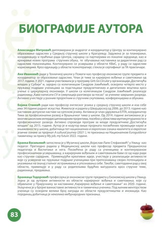 Александра Митровић дипломирани је андрагог и координатор у Центру за континуирано
образовање одраслих у Средњој стручној школи у Крагујевцу. Задужена је за планирање,
координацију и праћење рада Центра, сарадњу са партнерима из локалне заједнице, као и
креирање нових програма стручних обука, те обучавање наставника за дидактички рад са
одраслим полазницима. Континуирано се усавршава у области КВиС, у раду са одраслим
корисницима. Кроз едукацију у области психотерапије, стекла је сертификат за ТА практичаре.
Ана Ивановић ради у Техничкој школи у Пожеги као професор економске групе предмета и
координатор за образовање одраслих. Члан је тима за каријерно вођење и саветовање од
2017. године. У 2021. години учествовала је у програму Girls Go Circular у организацији„Достигнућа
младих у Србији” и, заједно са колегиницом Сандром Јовићевић, освојила четврто место у
пружању подршке ученицама за подстицање предузетничких и дигиталних вештина кроз
учење о циркуларној економији. У школи са колегиницом Сандром Јовићевић реализује
радионицу„Како написати CV и симулација разговора за посао“ за ученике завршних разреда.
Активно учествује у разним пројектним и стручним скуповима, конференцијама и обукама.
Бојана Станкић ради као професор енглеског језика у средњој стручној школи и иза себе
има 34 године радног искуства. Живела је и радила у Швајцарској од 2006. до 2013. године као
наставник допунске наставе на српском језику. Активни је члан удружења ЕЛТА, координатор
Тима за професионални развој и Вршњачког тима у школи. Од 2014. године ангажована је у
многимшколскиминтердисциплинарнимпројектима,посебноуобластимамултикултуралностии
професионалног развоја. Активно спроводи програм за младе предузетнике „Достигнућа
младих“ од 2015. године. Аутор је и коаутор више пројеката посвећених промоцији науке и
књижевности у школи, добитница пет националних и европских ознака квалитета и европске
језичке ознаке за пројекат A cultural journey (2021 ), те признања на Националном Euroguidance
такмичењу за праксу My job, my future 2022. године.
Бранка Васиљевић запослена је у Музичкој школи„Војислав-Лале Стефановић“ у Ужицу као
педагог. Претходно радила у Медицинској школи као професор предмета Предшколска
педагогија и Васпитање и нега. Посвећена је раду са ученицима и континуираном
професионалном усавршавању, а каријерним вођењем и саветовањем бави се од када ради
као стручни сарадник. Примењујући креативне идеје, учествује у реализацији активности
које су усмерене на: пружање подршке ученицима при препознавању својих потенцијала и
указивање на значај сталног истраживања и упознавања себе. Такође, саветодавни рад у овој
области, примењује и у раду са родитељима будућих матураната кроз стручне теме,
радионице, предавања.
Бранкица Тодоровић професорка је економске групе предмета у Економској школи у Ужицу.
Једна је од ауторки активности из области каријерног вођења и саветовања, које су
објављене у Приручнику за наставнике „Каријерно вођење и саветовање“ из 2020. године.
Укључена је у бројне ваннаставне активности и такмичења ученика. Под њеним менторством
ученици су освојили велики број награда из области предузетништва и иновација. Као
појединац добитница је неколико међународних признања.
БИОГРАФИЈЕ АУТОРА
 