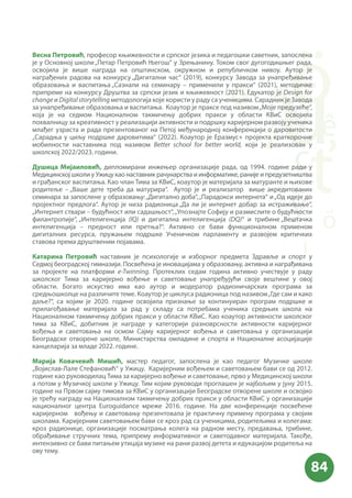 Весна Петровић, професор књижевности и српског језика и педагошки саветник, запослена
је у Основној школи„Петар Петровић Његош“ у Зрењанину. Током свог дугогодишњег рада,
освојила је више награда на општинском, окружном и републичком нивоу. Аутор је
награђених радова на конкурсу „Дигитални час“ (2019), конкурсу Завода за унапређивање
образовања и васпитања „Сазнали на семинару – применили у пракси“ (2021), методичке
припреме на конкурсу Друштва за српски језик и књижевност (2021). Едукатор je Design for
change и Digitalstorytelling методологија које користи у раду са ученицима. Сарадник је Завода
за унапређивање образовања и васпитања. Коаутор је праксе под називом„Моје предузеће“,
која је на седмом Националном такмичењу добрих пракси у области КВиС освојила
похвалницу за креативност у реализацији активности и подршку каријерном развоју ученика
млађег узраста и рада презентованог на Петој међународној конференцији о даровитости
„Сарадња у циљу подршке даровитима“ (2022). Коаутор је Еразмус+ пројекта краткорочне
мобилности наставника под називом Better school for better world, који је реализован у
школској 2022/2023. години.
Душица Мијаиловић, дипломирани инжењер организације рада, од 1994. године ради у
Медицинској школи у Ужицу као наставник рачунарства и информатике, раније и предузетништва
и грађанског васпитања. Као члан Тима за КВиС, коаутор је материјала за матуранте и њихове
родитеље – „Ваше дете треба да матурира“. Аутор је и реализатор више акредитованих
семинара за запослене у образовању:„Дигитално доба“,„Парадокси интернета“ и„Од идеје до
пројектног предлога“. Аутор je низа радионица „Да ли је интернет добар за истраживање“,
„Интернет ствари – будућност или садашњост“,„Упознајте Софију и размислите о будућности
филантропије“, „Интелигенција (IQ) и дигитална интелигенција (DQ)“ и трибинe „Вештачка
интелигенција – предност или претња?“. Активно се бави функционалном применом
дигиталних ресурса, пружањем подршке Ученичком парламенту и развојем критичких
ставова према друштвеним појавама.
Катарина Петровић наставник је психологије и изборног предмета Здравље и спорт у
Седмој београдској гимназији. Посвећена је иновацијама у образовању, активна и награђивана
за пројекте на платформи e-Twinning. Протеклих седам година активно учествује у раду
школског Тима за каријерно вођење и саветовање унапређујући своје вештине у овој
области. Богато искуство има као аутор и модератор радионичарских програма за
средњошколце на различите теме. Коаутор је циклуса радионица под називом„Где сам и како
даље?“, са којим је 2020. године освојила признање за континуиран програм подршке и
прилагођавање материјала за рад у складу са потребама ученика средњих школа на
Националном такмичењу добрих пракси у области КВиС. Као коаутор активности школског
тима за КВиС, добитник је награде у категорији разноврсности активности каријерног
вођења и саветовања на осмом Сајму каријерног вођења и саветовања у организацији
Београдске отворене школе, Министарства омладине и спорта и Националне асоцијације
канцеларија за младе 2022. године.
Марија Ковачевић Мишић, мастер педагог, запослена је као педагог Музичке школе
„Војислав-Лале Стефановић“ у Ужицу. Каријерним вођењем и саветовањем бави се од 2012.
године као руководилац Тима за каријерно вођење и саветовање, прво у Медицинској школи
а потом у Музичкој школи у Ужицу. Тим којим руководи проглашен је најбољим у јуну 2015.
године на Првом сајму тимова за КВиС у организацији Београдске отворене школе и освојио
је трећу награду на Националном такмичењу добрих пракси у области КВиС у организацији
националног центра Euroguidance мреже 2016. године. На две конференције посвећене
каријерном вођењу и саветовању презентовала је практичну примену програма у својим
школама. Каријерним саветовањем бави се кроз рад са ученицима, родитељима и колегама:
кроз радионице, организације посматрања колега на радном месту, предавања, трибине,
обрађивање стручних тема, припрему информативног и саветодавног материјала. Такође,
интензивно се бави питањем утицаја музике на рани развој детета и едукацијом родитеља на
ову тему.
 