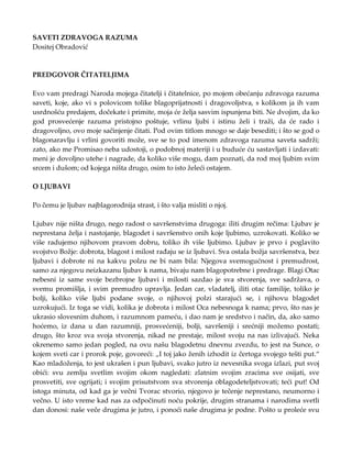 SAVETI ZDRAVOGA RAZUMA
Dositej Obradović
PREDGOVOR ČITATELJIMA
Evo vam predragi Naroda mojega čitatelji i čitatelnice, po mojem obećanju zdravoga razuma
saveti, koje, ako vi s polovicom tolike blagoprijatnosti i dragovoljstva, s kolikom ja ih vam
usrdnošću predajem, dočekate i primite, moja će želja sasvim ispunjena biti. Ne dvojim, da ko
god prosvećenje razuma pristojno poštuje, vrlinu ljubi i istinu želi i traži, da će rado i
dragovoljno, ovo moje sačinjenje čitati. Pod ovim titlom mnogo se daje besediti; i što se god o
blagonaravlju i vrlini govoriti može, sve se to pod imenom zdravoga razuma saveta sadrži;
zato, ako me Promisao neba udostoji, o podobnoj materiji i u buduće ću sastavljati i izdavati:
meni je dovoljno utehe i nagrade, da koliko više mogu, dam poznati, da rod moj ljubim svim
srcem i dušom; od kojega ništa drugo, osim to isto želeći ostajem.
O LJUBAVI
Po čemu je ljubav najblagorodnija strast, i što valja misliti o njoj.
Ljubav nije ništa drugo, nego radost o savršenstvima drugoga: iliti drugim rečima: Ljubav je
neprestana želja i nastojanje, blagodet i savršenstvo onih koje ljubimo, uzrokovati. Koliko se
više radujemo njihovom pravom dobru, toliko ih više ljubimo. Ljubav je prvo i poglavito
svojstvo Božje: dobrota, blagost i milost rađaju se iz ljubavi. Sva ostala božja savršenstva, bez
ljubavi i dobrote ni na kakvu polzu ne bi nam bila: Njegova svemogućnost i premudrost,
samo za njegovu neizkazanu ljubav k nama, bivaju nam blagopotrebne i predrage. Blagi Otac
nebesni iz same svoje bezbrojne ljubavi i milosti sazdao je sva stvorenja, sve sadržava, o
svemu promišlja, i svim premudro upravlja. Jedan car, vladatelj, iliti otac familije, toliko je
bolji, koliko više ljubi podane svoje, o njihovoj polzi starajući se, i njihovu blagodet
uzrokujući. Iz toga se vidi, kolika je dobrota i milost Oca nebesnoga k nama; prvo, što nas je
ukrasio slovesnim duhom, i razumnom pameću, i dao nam je sredstvo i način, da, ako samo
hoćemo, iz dana u dan razumniji, prosvećeniji, bolji, savršeniji i srećniji možemo postati;
drugo, što kroz sva svoja stvorenja, nikad ne prestaje, milost svoju na nas izlivajući. Neka
okrenemo samo jedan pogled, na ovu našu blagodetnu dnevnu zvezdu, to jest na Sunce, o
kojem sveti car i prorok poje, govoreći: „I toj jako ženih izhodit iz čertoga svojego tešti put.“
Kao mladoženja, to jest ukrašen i pun ljubavi, svako jutro iz nevesnika svoga izlazi, put svoj
obići: svu zemlju svetlim svojim okom nagledati: zlatnim svojim zracima sve osijati, sve
prosvetiti, sve ogrijati; i svojim prisutstvom sva stvorenja oblagodeteljstvovati; teći put! Od
istoga minuta, od kad ga je večni Tvorac stvorio, njegovo je tečenje neprestano, neumorno i
večno. U isto vreme kad nas za odpočinuti noću pokrije, drugim stranama i narodima svetli
dan donosi: naše veče drugima je jutro, i ponoći naše drugima je podne. Pošto u proleće svu
 