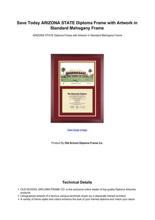 Save Today ARIZONA STATE Diploma Frame with Artwork in
               Standard Mahogany Frame
           ARIZONA STATE Diploma Frame with Artwork in Standard Mahogany Frame




                                        View large image




                          Product By Old School Diploma Frame Co.




                                    Technical Details
 OLD SCHOOL DIPLOMA FRAME CO. is the exclusive online dealer of top quality Diploma Artworks
 products
 Lithographed artwork of a famous campus landmark drawn by a classically trained architect
 A variety of frame styles and colors enhance the look of your framed diploma and match your decor
 
