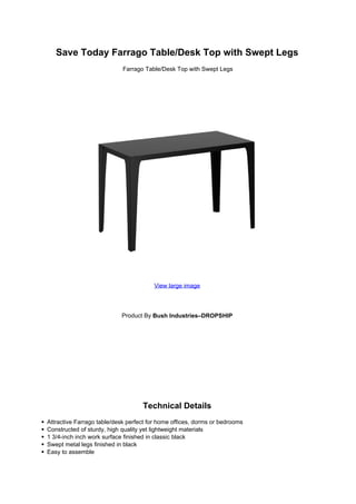 Save Today Farrago Table/Desk Top with Swept Legs
Farrago Table/Desk Top with Swept Legs
View large image
Product By Bush Industries–DROPSHIP
Technical Details
Attractive Farrago table/desk perfect for home offices, dorms or bedrooms
Constructed of sturdy, high quality yet lightweight materials
1 3/4-inch inch work surface finished in classic black
Swept metal legs finished in black
Easy to assemble
 