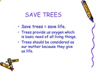 SAVE TREES
• Save trees = save life.
• Trees provide us oxygen which
is basic need of all living things.
• Trees should be considered as
our mother because they give
us life.