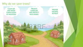 Why do we save trees?
CLEAN AIR
AND WATER
PURIFICATION
BY MOUNTAIN
PREVENT
LANDSLIDE
AND PROTECT
WILD ANIMAL
PROVIDE
NATURAL
RETREAT
 