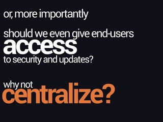 access
or,moreimportantly
tosecurityandupdates?
shouldweevengiveend-users
whynot
centralize?
 