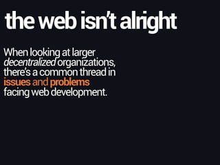 Whenlookingatlarger
decentralizedorganizations,
there’sacommonthreadin
issuesandproblems
facingwebdevelopment.
thewebisn’talright
 
