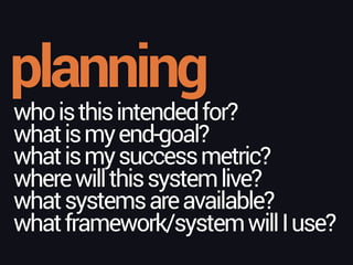 planning
whoisthisintendedfor? 
whatismyend-goal?
whatismysuccessmetric? 
wherewillthissystemlive?
whatsystemsareavailable? 
whatframework/systemwillIuse?
 