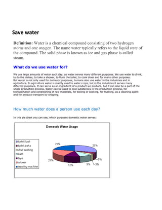 Save water
Definition: Water is a chemical compound consisting of two hydrogen
atoms and one oxygen. The name water typically refers to the liquid state of
the compound. The solid phase is known as ice and gas phase is called
steam.

What do we use water for?
We use large amounts of water each day, as water serves many different purposes. We use water to drink,
to do the dishes, to take a shower, to flush the toilet, to cook diner and for many other purposes.
But water is not only used for domestic purposes, humans also use water in the industries and in
agriculture. In agriculture water is mainly used to water crops, but in the industries it serves many
different purposes. It can serve as an ingredient of a product we produce, but it can also be a part of the
whole production process. Water can be used to cool substances in the production process, for
transportation and conditioning of raw materials, for boiling or cooking, for flushing, as a cleaning agent
and for product transport by shipping.




How much water does a person use each day?

In this pie chart you can see, which purposes domestic water serves:
 