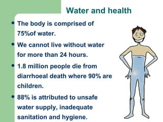 Water and health
 The body is comprised of
75%of water.
 We cannot live without water
for more than 24 hours.
 1.8 million people die from
diarrhoeal death where 90% are
children.
 88% is attributed to unsafe
water supply, inadequate
sanitation and hygiene.
 
