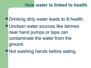 How water is linked to health
Drinking dirty water leads to ill health.
Unclean water sources like latrines
near hand pumps or taps can
contaminate the water from the
ground.
Not washing hands before eating.
 