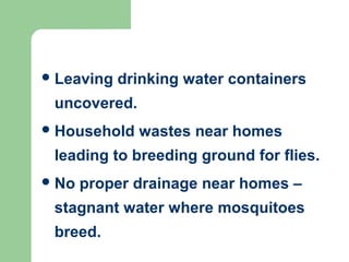 Leaving drinking water containers
uncovered.
Household wastes near homes
leading to breeding ground for flies.
No proper drainage near homes –
stagnant water where mosquitoes
breed.
 