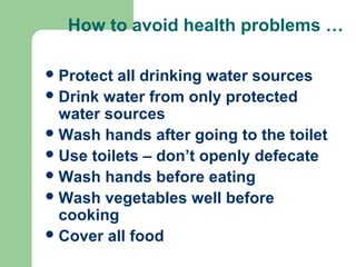 How to avoid health problems …
Protect all drinking water sources
Drink water from only protected
water sources
Wash hands after going to the toilet
Use toilets – don’t openly defecate
Wash hands before eating
Wash vegetables well before
cooking
Cover all food
 