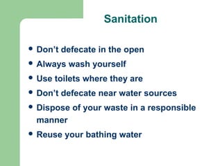 Sanitation
 Don’t defecate in the open
 Always wash yourself
 Use toilets where they are
 Don’t defecate near water sources
 Dispose of your waste in a responsible
manner
 Reuse your bathing water
 