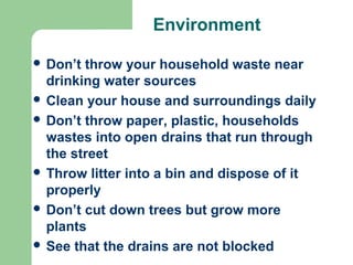 Environment
 Don’t throw your household waste near
drinking water sources
 Clean your house and surroundings daily
 Don’t throw paper, plastic, households
wastes into open drains that run through
the street
 Throw litter into a bin and dispose of it
properly
 Don’t cut down trees but grow more
plants
 See that the drains are not blocked
 