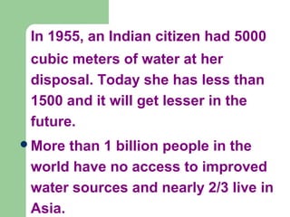 In 1955, an Indian citizen had 5000
cubic meters of water at her
disposal. Today she has less than
1500 and it will get lesser in the
future.
More than 1 billion people in the
world have no access to improved
water sources and nearly 2/3 live in
Asia.
 