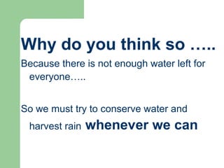 Why do you think so …..
Because there is not enough water left for
everyone…..
So we must try to conserve water and
harvest rain whenever we can
 