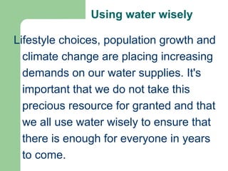 Using water wisely
Lifestyle choices, population growth and
climate change are placing increasing
demands on our water supplies. It's
important that we do not take this
precious resource for granted and that
we all use water wisely to ensure that
there is enough for everyone in years
to come.
 