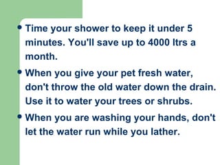 Time your shower to keep it under 5
minutes. You'll save up to 4000 ltrs a
month.
When you give your pet fresh water,
don't throw the old water down the drain.
Use it to water your trees or shrubs.
When you are washing your hands, don't
let the water run while you lather.
 
