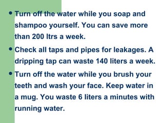 Turn off the water while you soap and
shampoo yourself. You can save more
than 200 ltrs a week.
Check all taps and pipes for leakages. A
dripping tap can waste 140 liters a week.
Turn off the water while you brush your
teeth and wash your face. Keep water in
a mug. You waste 6 liters a minutes with
running water.
 