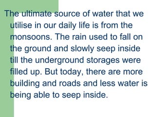 The ultimate source of water that we
utilise in our daily life is from the
monsoons. The rain used to fall on
the ground and slowly seep inside
till the underground storages were
filled up. But today, there are more
building and roads and less water is
being able to seep inside.
 