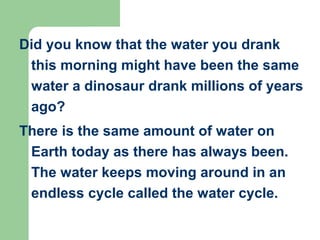 Did you know that the water you drank
this morning might have been the same
water a dinosaur drank millions of years
ago?
There is the same amount of water on
Earth today as there has always been.
The water keeps moving around in an
endless cycle called the water cycle.
 