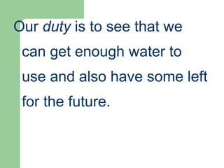 Our duty is to see that we
can get enough water to
use and also have some left
for the future.
 