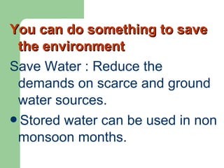 You can do something to saveYou can do something to save
the environmentthe environment
Save Water : Reduce the
demands on scarce and ground
water sources.
Stored water can be used in non
monsoon months.
 