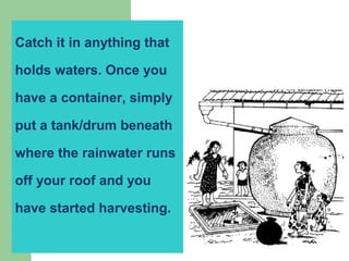 Catch it in anything that
holds waters. Once you
have a container, simply
put a tank/drum beneath
where the rainwater runs
off your roof and you
have started harvesting.
 