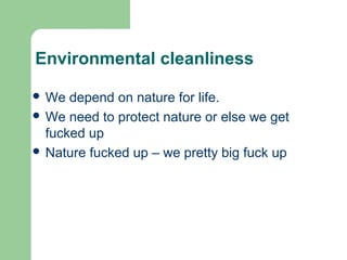 Environmental cleanliness
 We depend on nature for life.
 We need to protect nature or else we get
fucked up
 Nature fucked up – we pretty big fuck up
 
