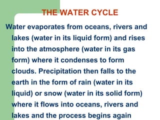 THE WATER CYCLE
Water evaporates from oceans, rivers and
lakes (water in its liquid form) and rises
into the atmosphere (water in its gas
form) where it condenses to form
clouds. Precipitation then falls to the
earth in the form of rain (water in its
liquid) or snow (water in its solid form)
where it flows into oceans, rivers and
lakes and the process begins again
 