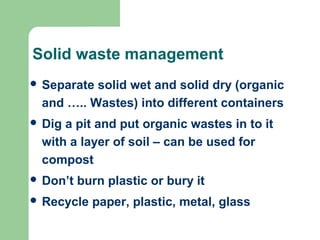 Solid waste management
 Separate solid wet and solid dry (organic
and ….. Wastes) into different containers
 Dig a pit and put organic wastes in to it
with a layer of soil – can be used for
compost
 Don’t burn plastic or bury it
 Recycle paper, plastic, metal, glass
 