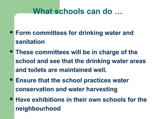 What schools can do …
 Form committees for drinking water and
sanitation
 These committees will be in charge of the
school and see that the drinking water areas
and toilets are maintained well.
 Ensure that the school practices water
conservation and water harvesting
 Have exhibitions in their own schools for the
neighbourhood
 