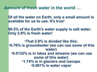 Amount of fresh water in the world …
Of all the water on Earth, only a small amount is
available for us to use. It's true!
96.5% of the Earth's water supply is salt water.
Only 2.8% is fresh water!
•That 2.8% is divided like this:
•0.76% is groundwater (we can use some of this
water)
•0.0132% is in lakes and streams (we can use
some of this water)
•1.74% is in glaciers and icecaps
•0.001% is water vapor
 