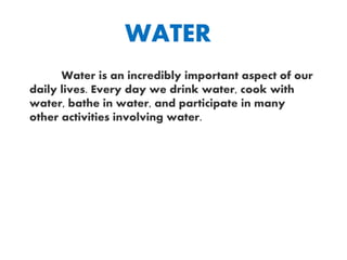 WATER
Water is an incredibly important aspect of our
daily lives. Every day we drink water, cook with
water, bathe in water, and participate in many
other activities involving water.
